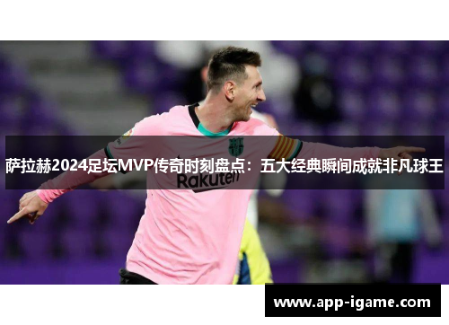 萨拉赫2024足坛MVP传奇时刻盘点：五大经典瞬间成就非凡球王