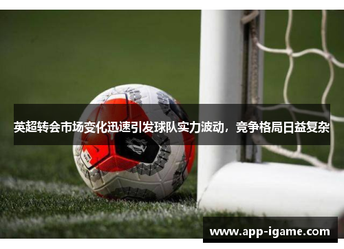 英超转会市场变化迅速引发球队实力波动，竞争格局日益复杂