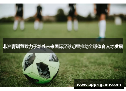非洲青训营致力于培养未来国际足球明星推动全球体育人才发展