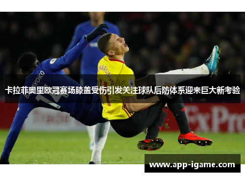 卡拉菲奥里欧冠赛场膝盖受伤引发关注球队后防体系迎来巨大新考验