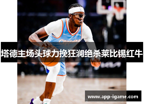 塔德主场头球力挽狂澜绝杀莱比锡红牛 塔德主场头球力挽狂澜绝杀莱比锡红牛