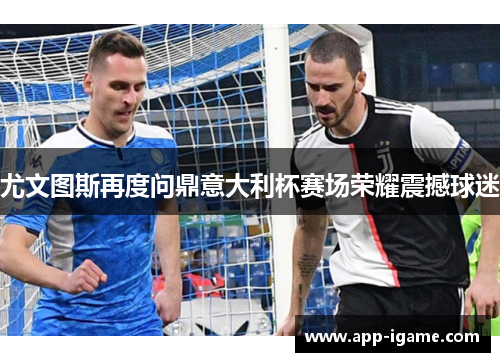 尤文图斯再度问鼎意大利杯赛场荣耀震撼球迷 尤文图斯再度问鼎意大利杯赛场荣耀震撼球迷