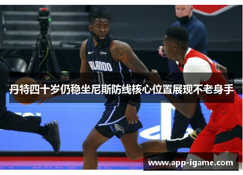丹特四十岁仍稳坐尼斯防线核心位置展现不老身手 丹特四十岁仍稳坐尼斯防线核心位置展现不老身手